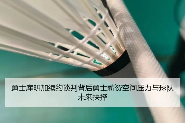 勇士库明加续约谈判背后勇士薪资空间压力与球队未来抉择