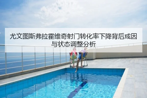 尤文图斯弗拉霍维奇射门转化率下降背后成因与状态调整分析