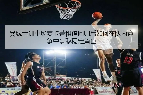 曼城青训中场麦卡蒂租借回归后如何在队内竞争中争取稳定角色